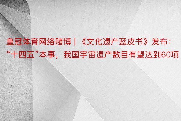 皇冠体育网络赌博 | 《文化遗产蓝皮书》发布：“十四五”本事，我国宇宙遗产数目有望达到60项
