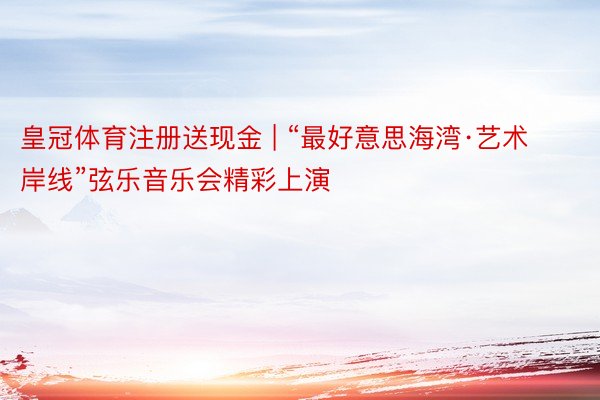 皇冠体育注册送现金 | “最好意思海湾·艺术岸线”弦乐音乐会精彩上演