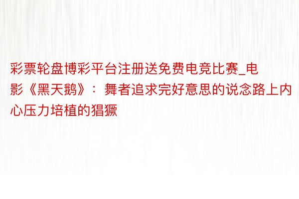 彩票轮盘博彩平台注册送免费电竞比赛_电影《黑天鹅》：舞者追求完好意思的说念路上内心压力培植的猖獗