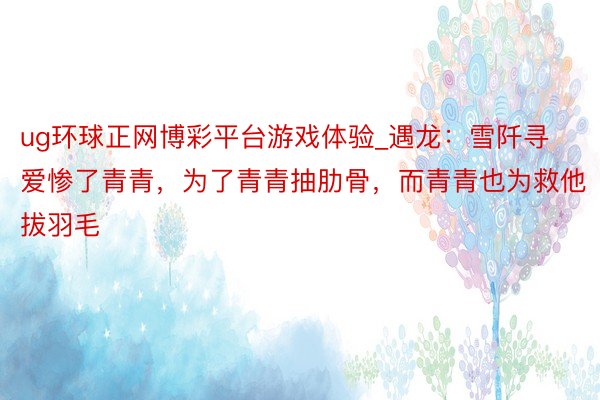 ug环球正网博彩平台游戏体验_遇龙：雪阡寻爱惨了青青，为了青青抽肋骨，而青青也为救他拔羽毛