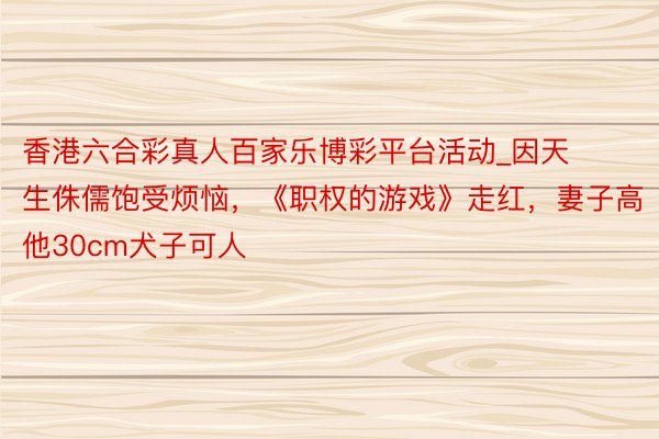 香港六合彩真人百家乐博彩平台活动_因天生侏儒饱受烦恼，《职权的游戏》走红，妻子高他30cm犬子可人