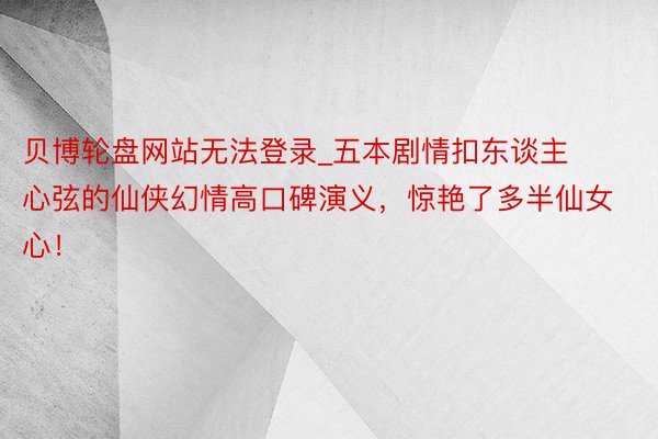 贝博轮盘网站无法登录_五本剧情扣东谈主心弦的仙侠幻情高口碑演义，惊艳了多半仙女心！