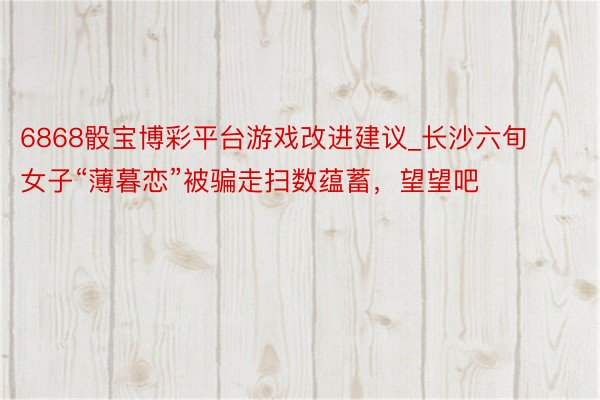 6868骰宝博彩平台游戏改进建议_长沙六旬女子“薄暮恋”被骗走扫数蕴蓄，望望吧
